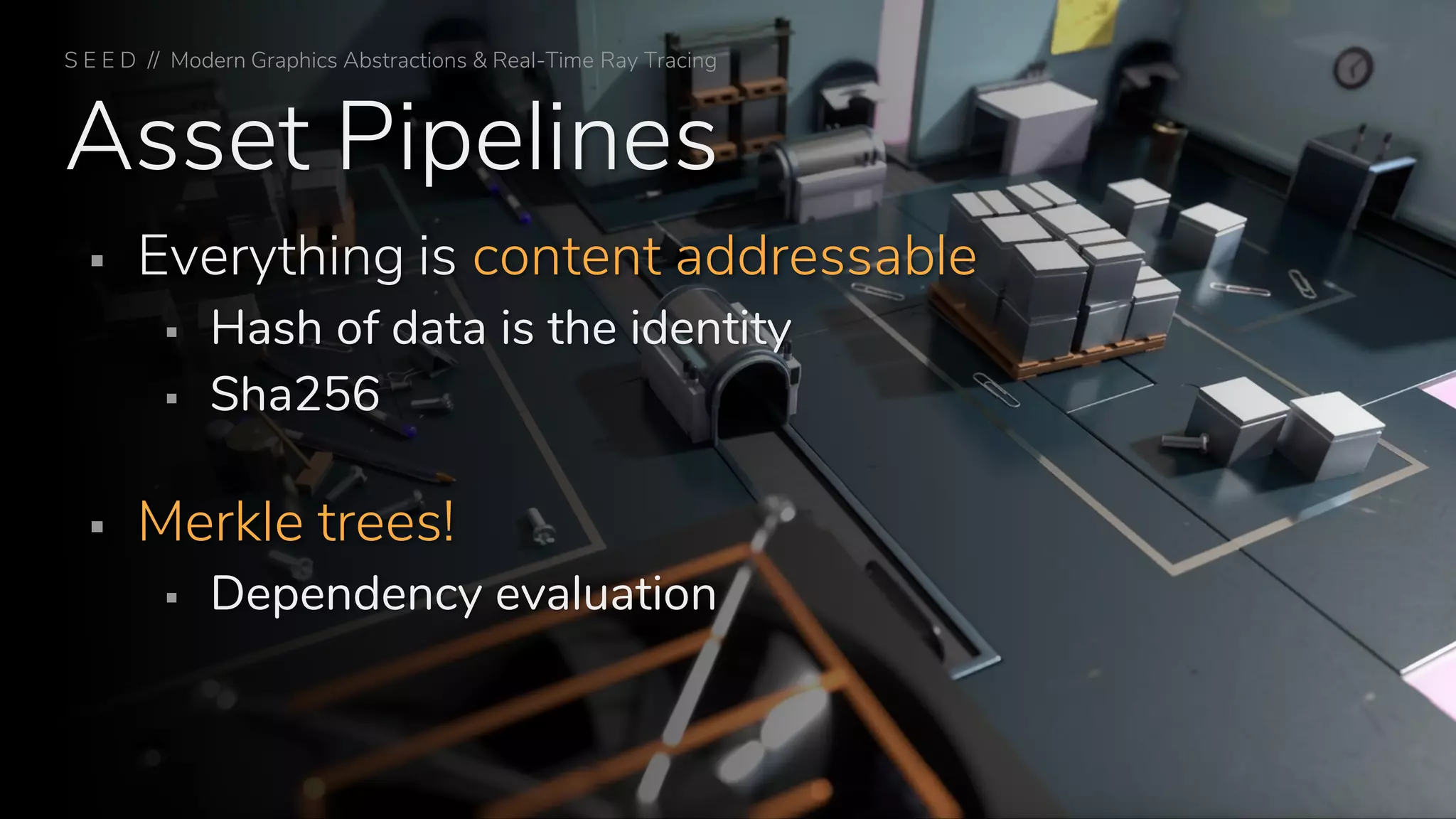 Asset Pipelines
▪ Everything is content addressable
▪ Hash of data is the identity
▪ Sha256
▪ Merkle trees!
▪ Dependency evaluation
S E E D // Modern Graphics Abstractions & Real-Time Ray Tracing
 