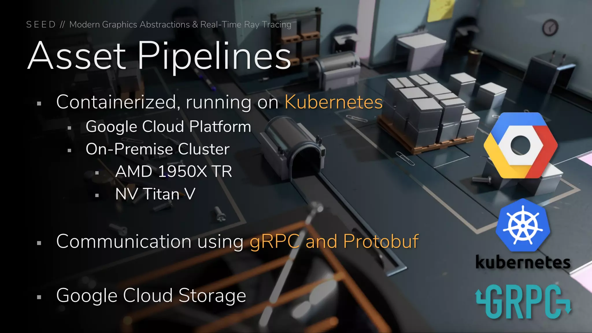 Asset Pipelines
▪ Containerized, running on Kubernetes
▪ Google Cloud Platform
▪ On-Premise Cluster
▪ AMD 1950X TR
▪ NV Titan V
▪ Communication using gRPC and Protobuf
▪ Google Cloud Storage
S E E D // Modern Graphics Abstractions & Real-Time Ray Tracing
 