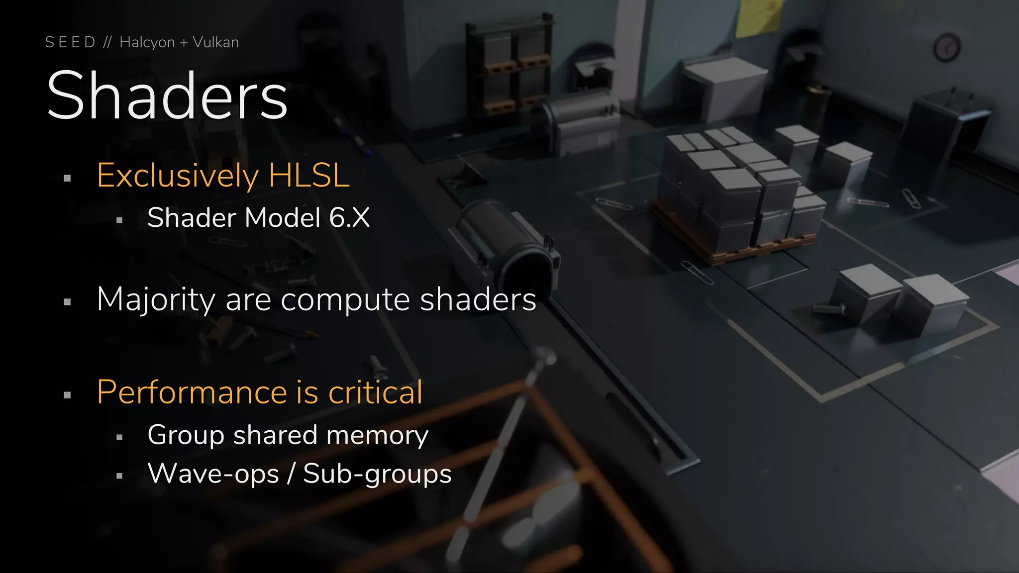 Shaders
▪ Exclusively HLSL
▪ Shader Model 6.X
▪ Majority are compute shaders
▪ Performance is critical
▪ Group shared memory
▪ Wave-ops / Sub-groups
S E E D // Halcyon + Vulkan
 