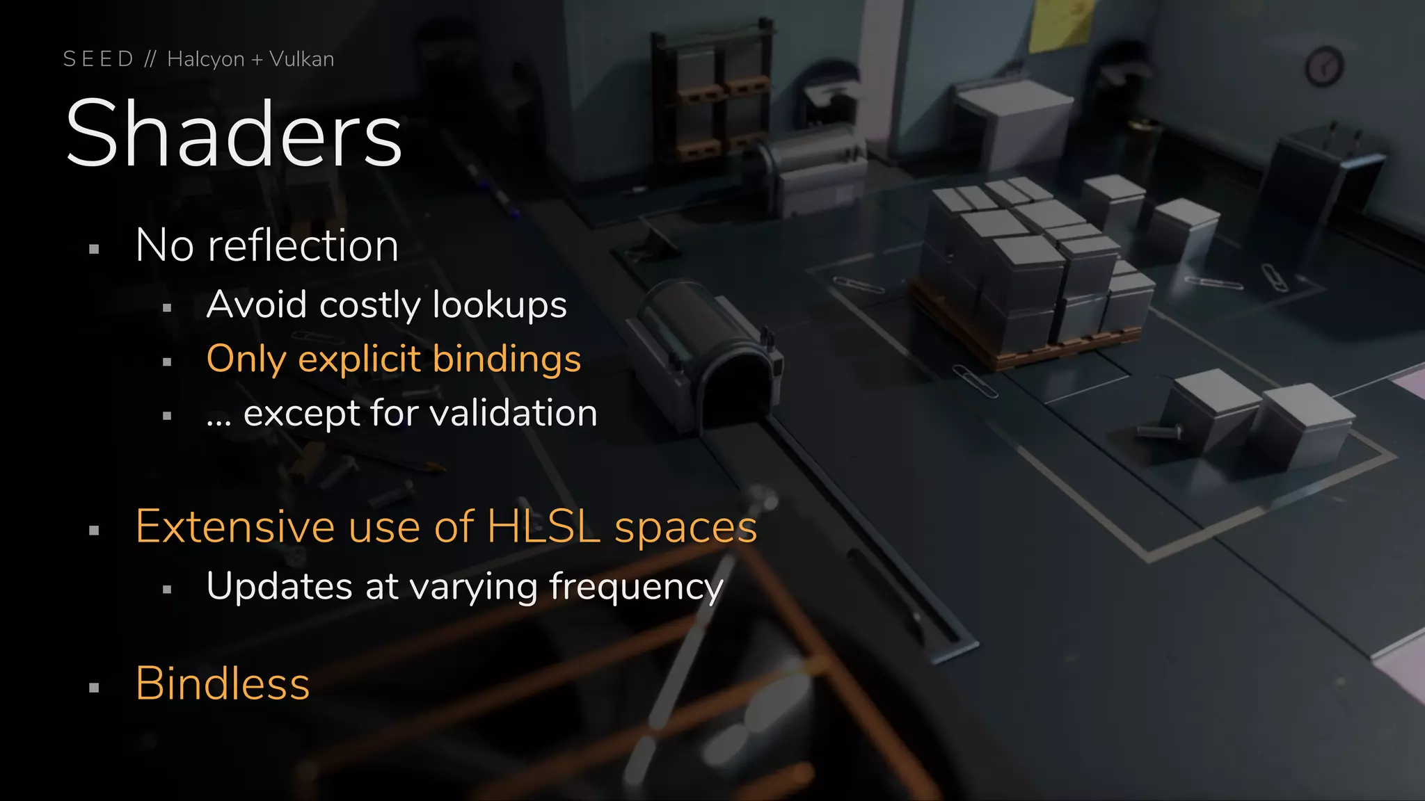 Shaders
▪ No reflection
▪ Avoid costly lookups
▪ Only explicit bindings
▪ … except for validation
▪ Extensive use of HLSL spaces
▪ Updates at varying frequency
▪ Bindless
S E E D // Halcyon + Vulkan
 