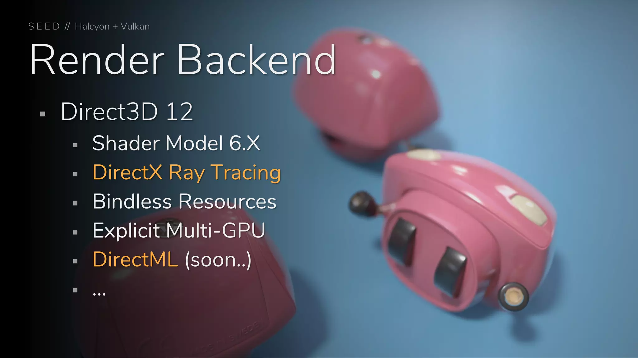 Render Backend
S E E D // Halcyon + Vulkan
▪ Direct3D 12
▪ Shader Model 6.X
▪ DirectX Ray Tracing
▪ Bindless Resources
▪ Explicit Multi-GPU
▪ DirectML (soon..)
▪ …
 