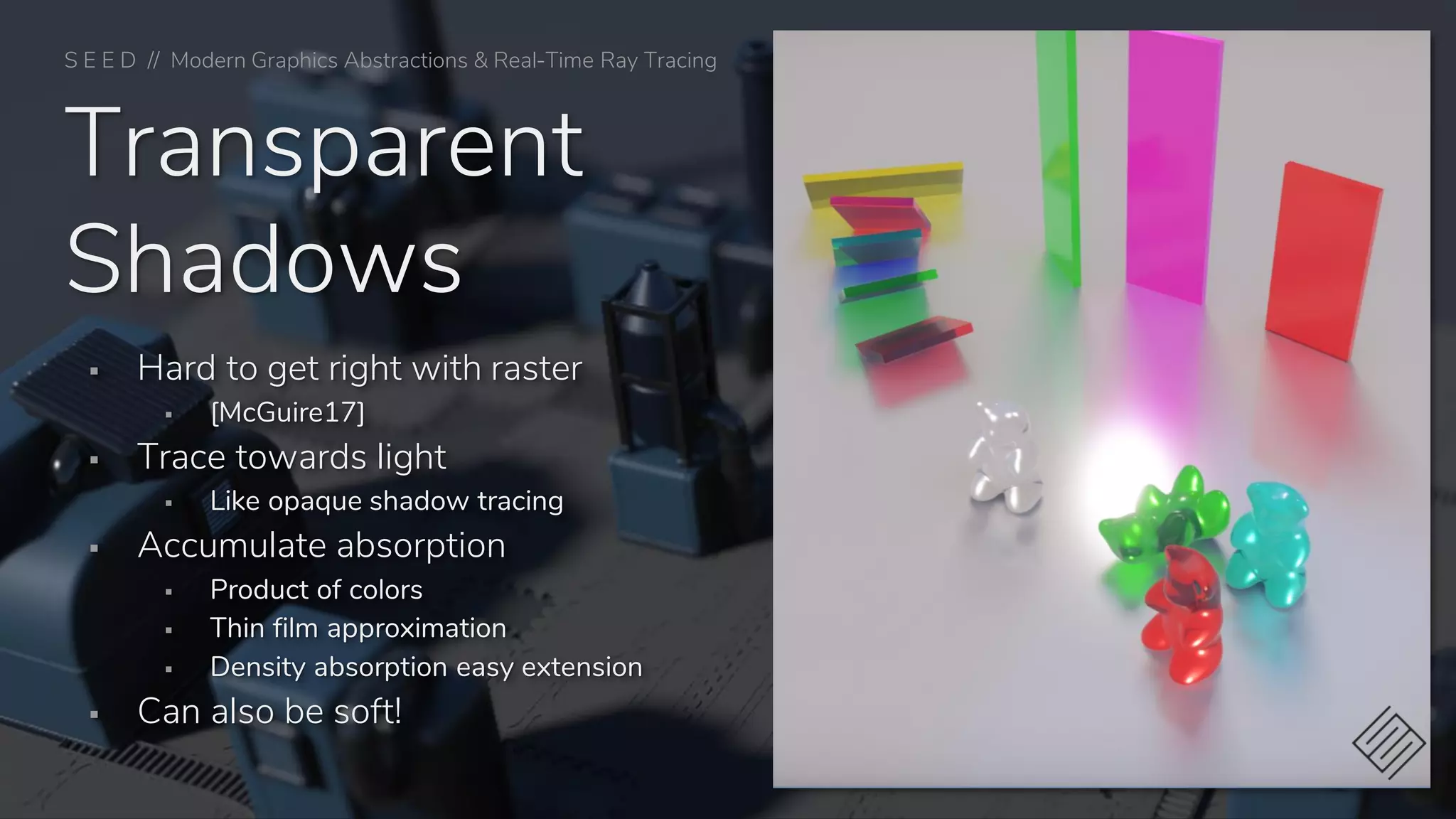 Transparent
Shadows
▪ Hard to get right with raster
▪ [McGuire17]
▪ Trace towards light
▪ Like opaque shadow tracing
▪ Accumulate absorption
▪ Product of colors
▪ Thin film approximation
▪ Density absorption easy extension
▪ Can also be soft!
S E E D // Modern Graphics Abstractions & Real-Time Ray Tracing
 