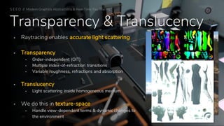 Transparency & Translucency
▪ Raytracing enables accurate light scattering
▪ Transparency
▪ Order-independent (OIT)
▪ Multiple index-of-refraction transitions
▪ Variable roughness, refractions and absorption
▪ Translucency
▪ Light scattering inside homogeneous medium
▪ We do this in texture-space
▪ Handle view-dependent terms & dynamic changes to
the environment Texture-Space Glass and Translucency
S E E D // Modern Graphics Abstractions & Real-Time Ray Tracing
 