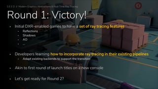 Round 1: Victory!
▪ Initial DXR-enabled games to have a set of ray tracing features
▪ Reflections
▪ Shadows
▪ AO
▪ …
▪ Developers learning how to incorporate ray tracing in their existing pipelines
▪ Adapt existing backends to support the transition
▪ Akin to first round of launch titles on a new console
▪ Let’s get ready for Round 2?
S E E D // Modern Graphics Abstractions & Real-Time Ray Tracing
 