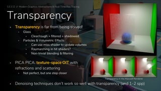 Transparency
▪ Transparency is far from being solved!
▪ Glass
▪ Clear/rough + filtered + shadowed
▪ Particles & Volumetric Effects
▪ Can use miss shader to update volumes
▪ Raymarching in hit shaders?
▪ Non-trivial blending & filtering
▪ PICA PICA: texture-space OIT with
refractions and scattering
▪ Not perfect, but one step closer
▪ Denoising techniques don’t work so well with transparency (and 1-2 spp)
Transparency in the Maxwell Renderer
S E E D // Modern Graphics Abstractions & Real-Time Ray Tracing
 
