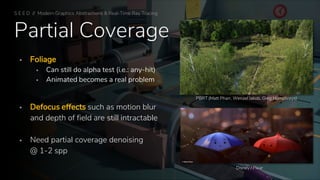 Partial Coverage
▪ Foliage
▪ Can still do alpha test (i.e.: any-hit)
▪ Animated becomes a real problem
▪ Defocus effects such as motion blur
and depth of field are still intractable
▪ Need partial coverage denoising
@ 1-2 spp
PBRT (Matt Pharr, Wenzel Jakob, Greg Humphreys)
Disney / Pixar
S E E D // Modern Graphics Abstractions & Real-Time Ray Tracing
 