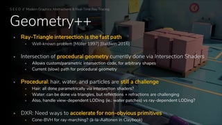 Geometry++
▪ Ray-Triangle intersection is the fast path
▪ Well-known problem [Möller 1997] [Baldwin 2016]
▪ Intersection of procedural geometry currently done via Intersection Shaders
▪ Allows custom/parametric intersection code, for arbitrary shapes
▪ Current (slow) path for procedural geometry
▪ Procedural: hair, water, and particles are still a challenge
▪ Hair: all done parametrically via intersection shaders?
▪ Water: can be done via triangles, but reflections + refractions are challenging
▪ Also, handle view-dependent LODing (ie.: water patches) vs ray-dependent LODing?
▪ DXR: Need ways to accelerate for non-obvious primitives
▪ Cone-BVH for ray-marching? (à-la-Aaltonen in Claybook)
S E E D // Modern Graphics Abstractions & Real-Time Ray Tracing
 