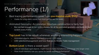 Performance (1/)
▪ Best tracing performance comes from one massive static BVH?
▪ Viable for a big static scene, but most games are not static…
▪ Animated Geometry: Acceleration Structure construction is fairly fast
▪ But not fast enough to run vertex shaders for all the animated geometry and build AS from
scratch every frame
▪ Top Level: has to be rebuilt whenever anything interesting happens
▪ Animated objects, objects inserted/removed, LOD swap
▪ LOD selection/management and how that ties to Shader Table management
▪ Bottom Level: is there a sweet spot?
▪ Lots of individual rigid objects: might have to bake transforms and merge into larger ones
▪ How much memory can you spare for better tracing performance?
S E E D // Modern Graphics Abstractions & Real-Time Ray Tracing
 