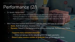 Performance (2/)
▪ 2+ levels hierarchies?
▪ + : Allow to split worlds into update frequencies, and avoid updates if nothing has changed
▪ - : Tracking the object-to-world transforms becomes difficult: ray needs a transform stack
▪ - : Apps can end up creating a large instance hierarchy of single-node trees → bad 
▪ Idea: have two bottom level BVH's, one for static and one for dynamic geo?
▪ Static: Built & left alone, traverse it first
▪ Dynamic: Rebuilt in the background as a long running task. Refitted every frame
▪ + Supports many animated characters
▪ While not taking a hit for rebuilding BVH for static geometry
▪ - Doesn’t solve massive number of materials that games typically have…
S E E D // Modern Graphics Abstractions & Real-Time Ray Tracing
 