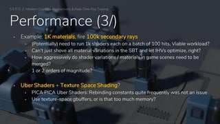 Performance (3/)
▪ Example: 1K materials, fire 100k secondary rays
▪ (Potentially) need to run 1k shaders each on a batch of 100 hits. Viable workload?
▪ Can’t just shove all material variations in the SBT and let IHVs optimize, right?
▪ How aggressively do shader variations / materials in game scenes need to be
merged?
1 or 2 orders of magnitude?
▪ Uber Shaders + Texture Space Shading?
▪ PICA PICA Uber Shaders: Rebinding constants quite frequently was not an issue
▪ Use texture-space gbuffers, or is that too much memory?
S E E D // Modern Graphics Abstractions & Real-Time Ray Tracing
 