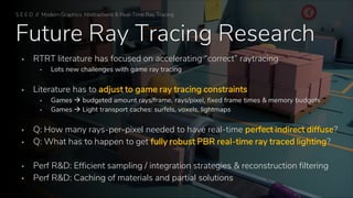 Future Ray Tracing Research
▪ RTRT literature has focused on accelerating “correct” raytracing
▪ Lots new challenges with game ray tracing
▪ Literature has to adjust to game ray tracing constraints
▪ Games → budgeted amount rays/frame, rays/pixel, fixed frame times & memory budgets
▪ Games → Light transport caches: surfels, voxels, lightmaps
▪ Q: How many rays-per-pixel needed to have real-time perfect indirect diffuse?
▪ Q: What has to happen to get fully robust PBR real-time ray traced lighting?
▪ Perf R&D: Efficient sampling / integration strategies & reconstruction filtering
▪ Perf R&D: Caching of materials and partial solutions
S E E D // Modern Graphics Abstractions & Real-Time Ray Tracing
 