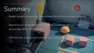 Summary
▪ Modern graphics abstractions are important for efficiency without verbosity
▪ Real-time ray tracing significantly improves visuals, but still have a lots to
do to bridge offline and real-time
▪ DXR provides a playground where research and gamedevs can collaborate!
S E E D // Modern Graphics Abstractions & Real-Time Ray Tracing
 