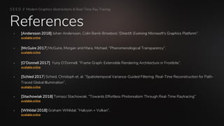References
S E E D // Modern Graphics Abstractions & Real-Time Ray Tracing
▪ [Andersson 2018] Johan Andersson, Colin Barré-Brisebois.“DirectX: Evolving Microsoft's Graphics Platform”.
available online
▪ [McGuire 2017] McGuire, Morgan and Mara, Michael. “Phenomenological Transparency”.
available online
▪ [O’Donnell 2017] Yuriy O’Donnell. “Frame Graph: Extensible Rendering Architecture in Frostbite”.
available online
▪ [Schied 2017] Schied, Christoph et. al. “Spatiotemporal Variance-Guided Filtering: Real-Time Reconstruction for Path-
Traced Global Illumination”.
available online
▪ [Stachowiak 2018] Tomasz Stachowiak. “Towards Effortless Photorealism Through Real-Time Raytracing”
available online
▪ [Wihlidal 2018] Graham Wihlidal. “Halcyon + Vulkan”.
available online
 