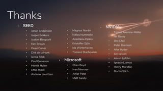Thanks
▪ SEED
▪ Johan Andersson
▪ Jasper Bekkers
▪ Joakim Bergdahl
▪ Ken Brown
▪ Dean Calver
▪ Dirk de la Hunt
▪ Jenna Frisk
▪ Paul Greveson
▪ Henrik Halen
▪ Effeli Holst
▪ Andrew Lauritzen
▪ Magnus Nordin
▪ Niklas Nummelin
▪ Anastasia Opara
▪ Kristoffer Sjöö
▪ Ida Winterhaven
▪ Tomasz Stachowiak
▪ Microsoft
▪ Chas Boyd
▪ Ivan Nevraev
▪ Amar Patel
▪ Matt Sandy
▪ NVIDIA
▪ Tomas Akenine-Möller
▪ Nir Benty
▪ Jiho Choi
▪ Peter Harrison
▪ Alex Hyder
▪ Jon Jansen
▪ Aaron Lefohn
▪ Ignacio Llamas
▪ Henry Moreton
▪ Martin Stich
 