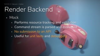Render Backend
S E E D // Halcyon + Vulkan
▪ Mock
▪ Performs resource tracking and validation
▪ Command stream is parsed and evaluated
▪ No submission to an API
▪ Useful for unit tests and debugging
 