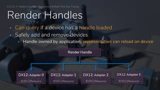 S E E D // Modern Graphics Abstractions & Real-Time Ray Tracing
Render Handles
▪ Can query if a device has a handle loaded
▪ Safely add and remove devices
▪ Handle owned by application, representation can reload on device
ID3D12Resource ID3D12Resource
DX12: Adapter 2
ID3D12Resource
DX12: Adapter 3
ID3D12Resource
DX12: Adapter 1DX12: Adapter 0
Render Handle
 