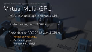 S E E D // Modern Graphics Abstractions & Real-Time Ray Tracing
Virtual Multi-GPU
▪ PICA PICA developers all had 1 GPU
▪ Limited testing with 2 GPUs
▪ Show floor at GDC 2018 was 4 GPUs
▪ Virtual-only testing…
▪ Crossed fingers
▪ Worked flawlessly!
 