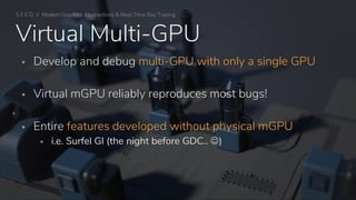 S E E D // Modern Graphics Abstractions & Real-Time Ray Tracing
Virtual Multi-GPU
▪ Develop and debug multi-GPU with only a single GPU
▪ Virtual mGPU reliably reproduces most bugs!
▪ Entire features developed without physical mGPU
▪ i.e. Surfel GI (the night before GDC.. ☺)
 