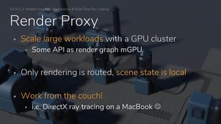 ▪ Scale large workloads with a GPU cluster
▪ Some API as render graph mGPU
▪ Only rendering is routed, scene state is local
▪ Work from the couch!
▪ i.e. DirectX ray tracing on a MacBook ☺
Render Proxy
S E E D // Modern Graphics Abstractions & Real-Time Ray Tracing
 