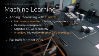Machine Learning
▪ Adding inferencing with DirectML
▪ Hardware accelerated inferencing operators
▪ Resource management
▪ Schedule ML work explicitly
▪ Interleave ML work with other GPU workloads
▪ Fall back for other APIs
S E E D // Modern Graphics Abstractions & Real-Time Ray Tracing
 