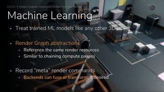 Machine Learning
▪ Treat trained ML models like any other 3D asset
▪ Render Graph abstractions
▪ Reference the same render resources
▪ Similar to chaining compute passes
▪ Record “meta” render commands
▪ Backends can fuse or transform, if desired
S E E D // Modern Graphics Abstractions & Real-Time Ray Tracing
 