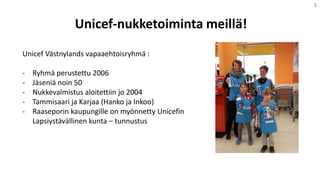 Unicef-nukketoiminta meillä!
1
Unicef Västnylands vapaaehtoisryhmä :
- Ryhmä perustettu 2006
- Jäseniä noin 50
- Nukkevalmistus aloitettiin jo 2004
- Tammisaari ja Karjaa (Hanko ja Inkoo)
- Raaseporin kaupungille on myönnetty Unicefin
Lapsiystävällinen kunta – tunnustus
 