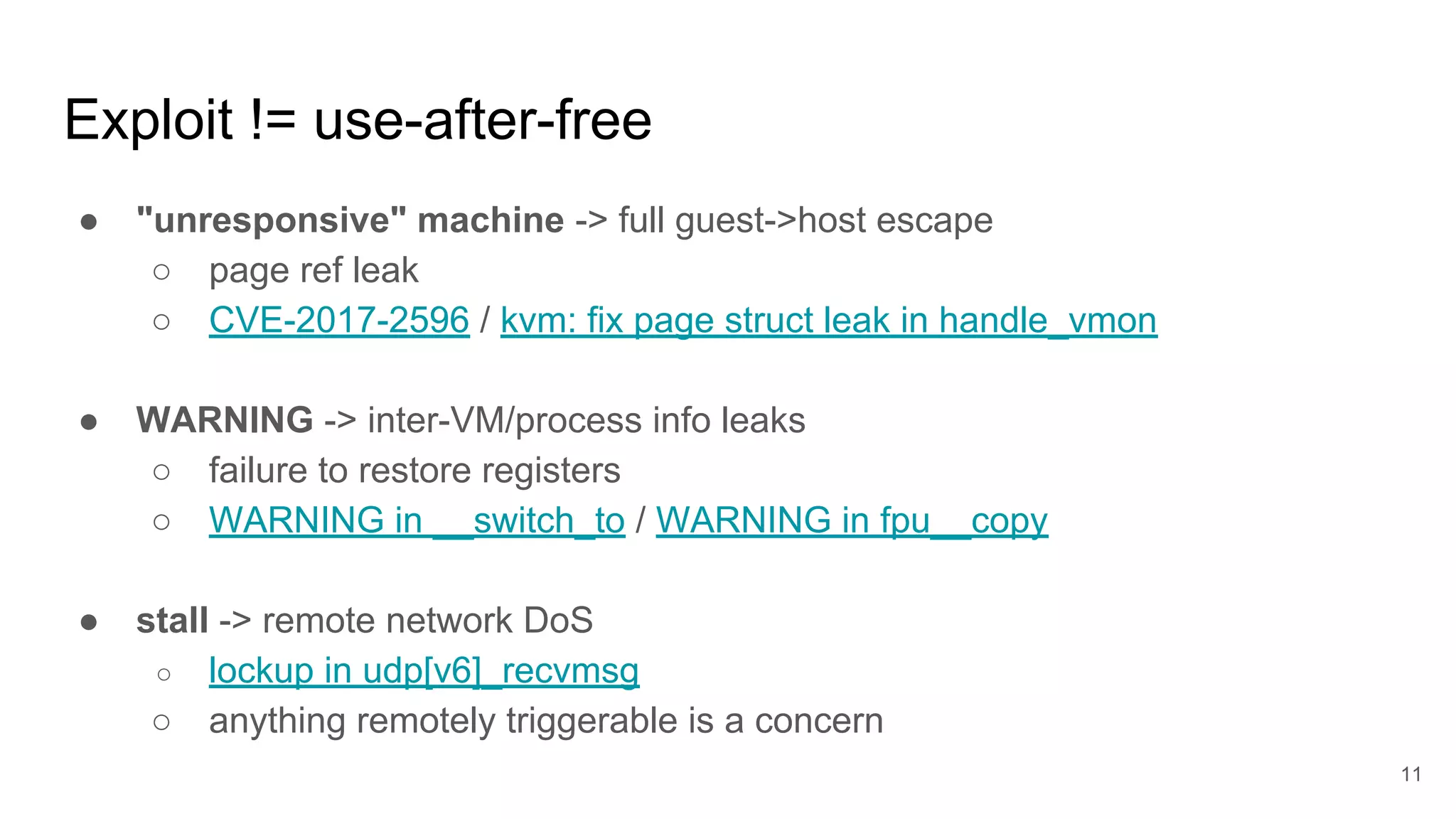 Exploit != use-after-free
● "unresponsive" machine -> full guest->host escape
○ page ref leak
○ CVE-2017-2596 / kvm: fix page struct leak in handle_vmon
● WARNING -> inter-VM/process info leaks
○ failure to restore registers
○ WARNING in __switch_to / WARNING in fpu__copy
● stall -> remote network DoS
○ lockup in udp[v6]_recvmsg
○ anything remotely triggerable is a concern
11
 