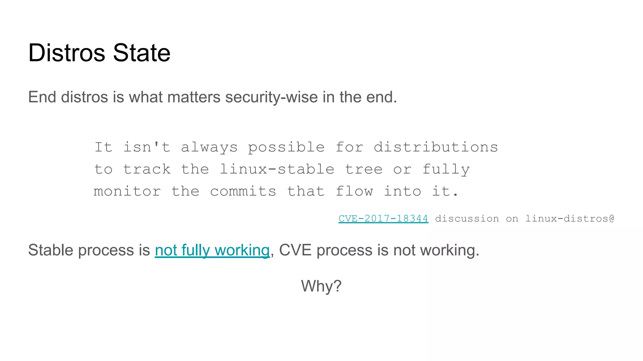 Distros State
End distros is what matters security-wise in the end.
CVE-2017-18344 discussion on linux-distros@
Stable process is not fully working, CVE process is not working.
Why?
It isn't always possible for distributions
to track the linux-stable tree or fully
monitor the commits that flow into it.
 