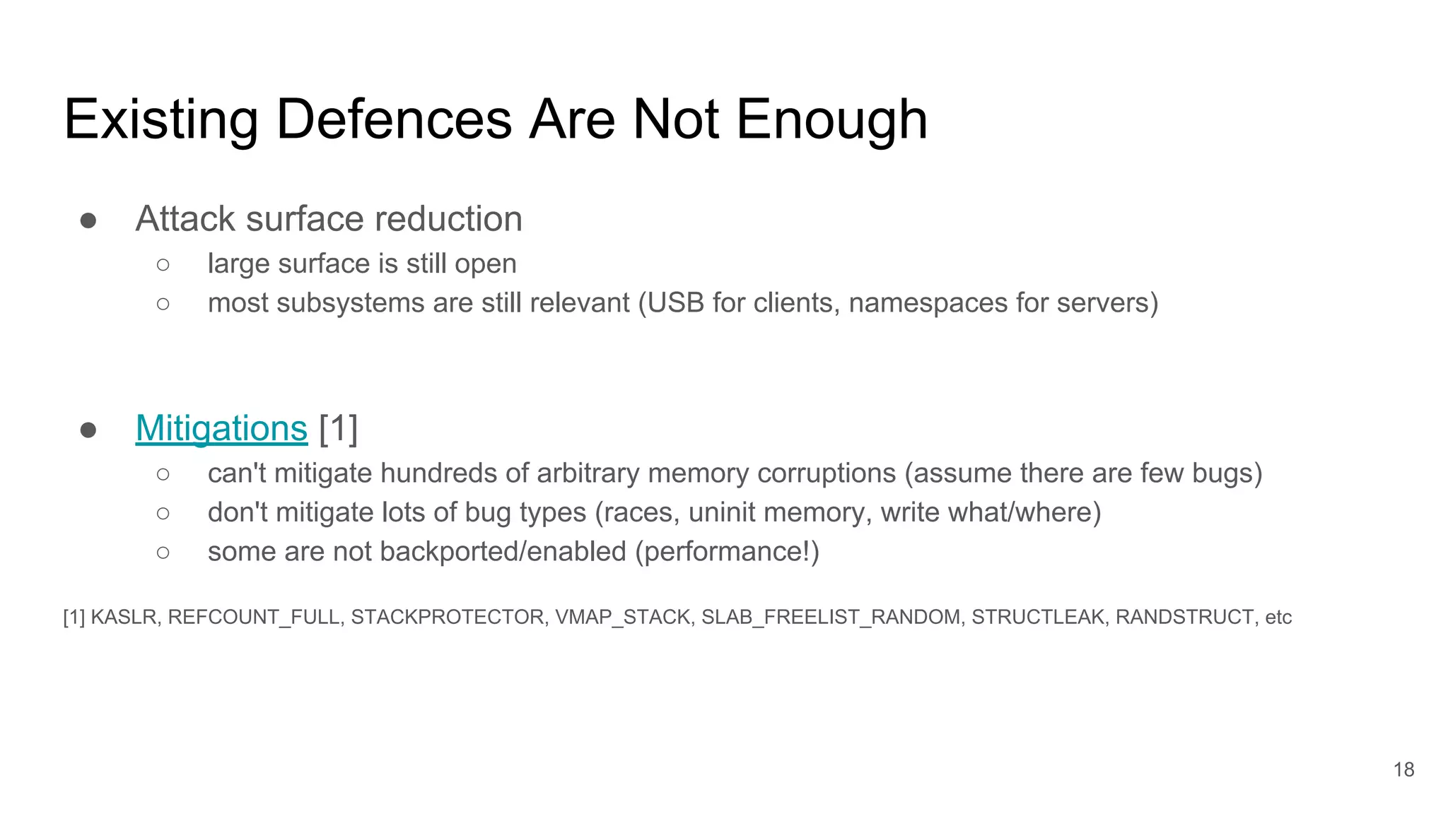 Existing Defences Are Not Enough
● Attack surface reduction
○ large surface is still open
○ most subsystems are still relevant (USB for clients, namespaces for servers)
● Mitigations [1]
○ can't mitigate hundreds of arbitrary memory corruptions (assume there are few bugs)
○ don't mitigate lots of bug types (races, uninit memory, write what/where)
○ some are not backported/enabled (performance!)
[1] KASLR, REFCOUNT_FULL, STACKPROTECTOR, VMAP_STACK, SLAB_FREELIST_RANDOM, STRUCTLEAK, RANDSTRUCT, etc
18
 