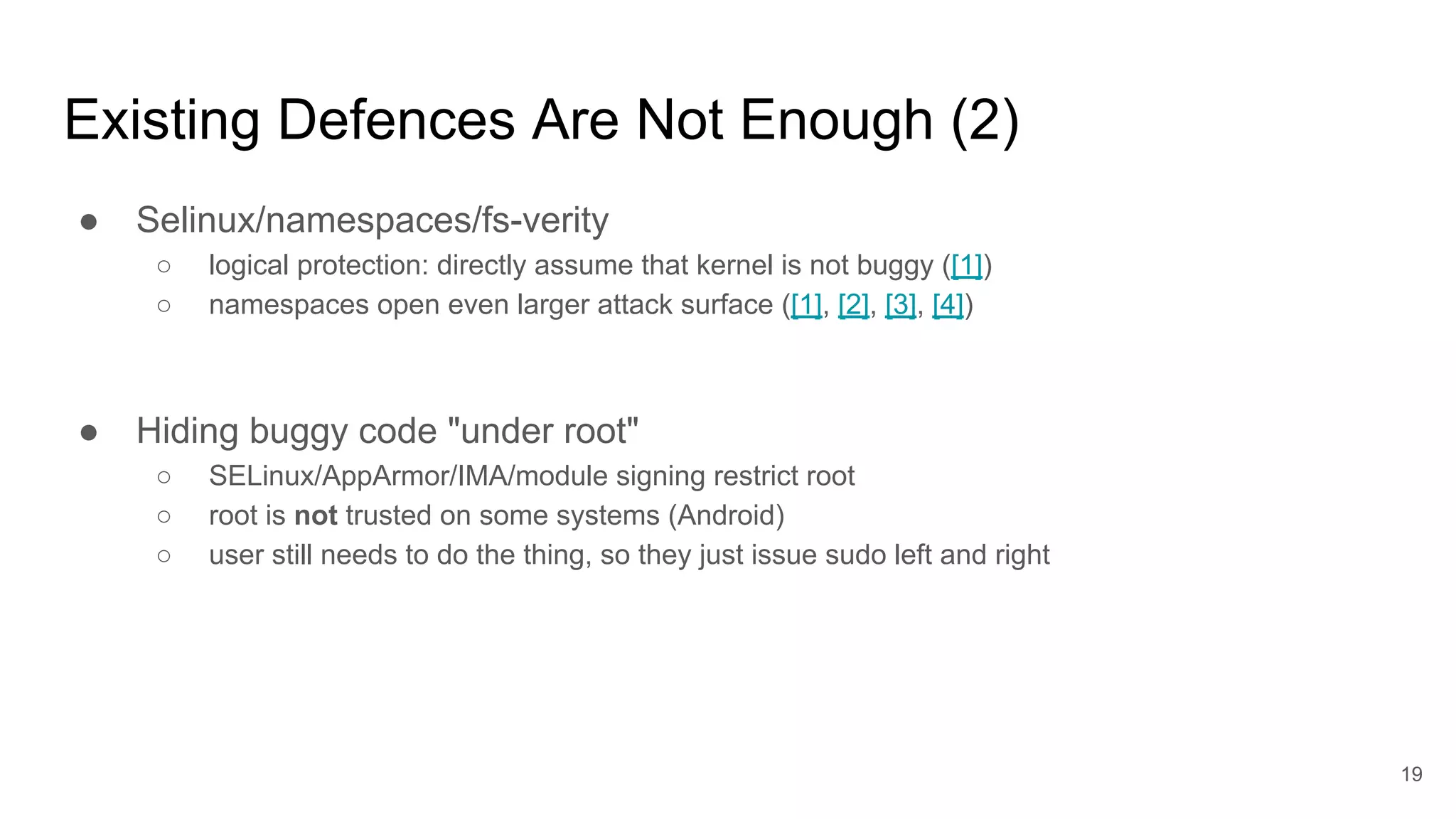 Existing Defences Are Not Enough (2)
● Selinux/namespaces/fs-verity
○ logical protection: directly assume that kernel is not buggy ([1])
○ namespaces open even larger attack surface ([1], [2], [3], [4])
● Hiding buggy code "under root"
○ SELinux/AppArmor/IMA/module signing restrict root
○ root is not trusted on some systems (Android)
○ user still needs to do the thing, so they just issue sudo left and right
19
 