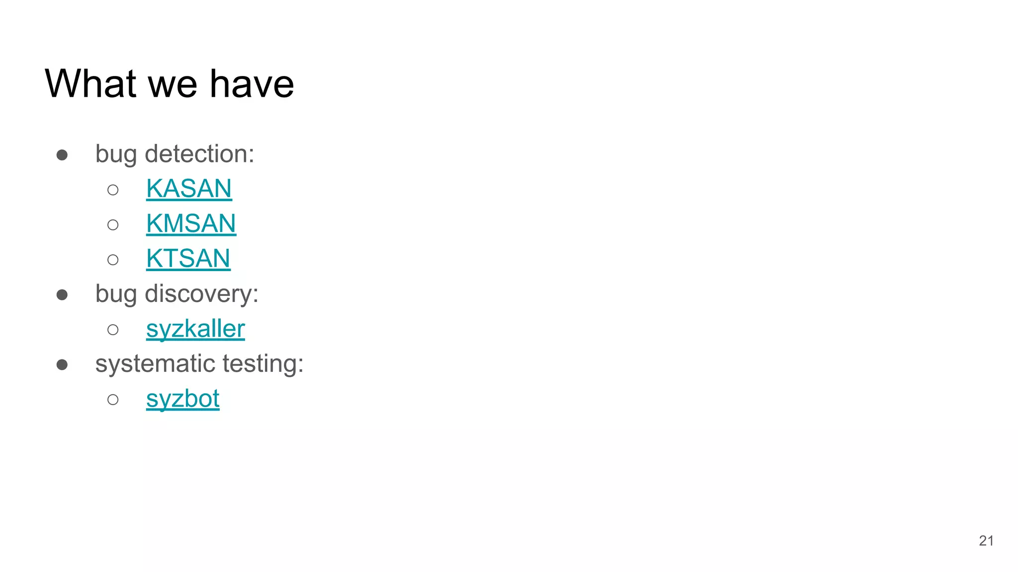 What we have
● bug detection:
○ KASAN
○ KMSAN
○ KTSAN
● bug discovery:
○ syzkaller
● systematic testing:
○ syzbot
21
 