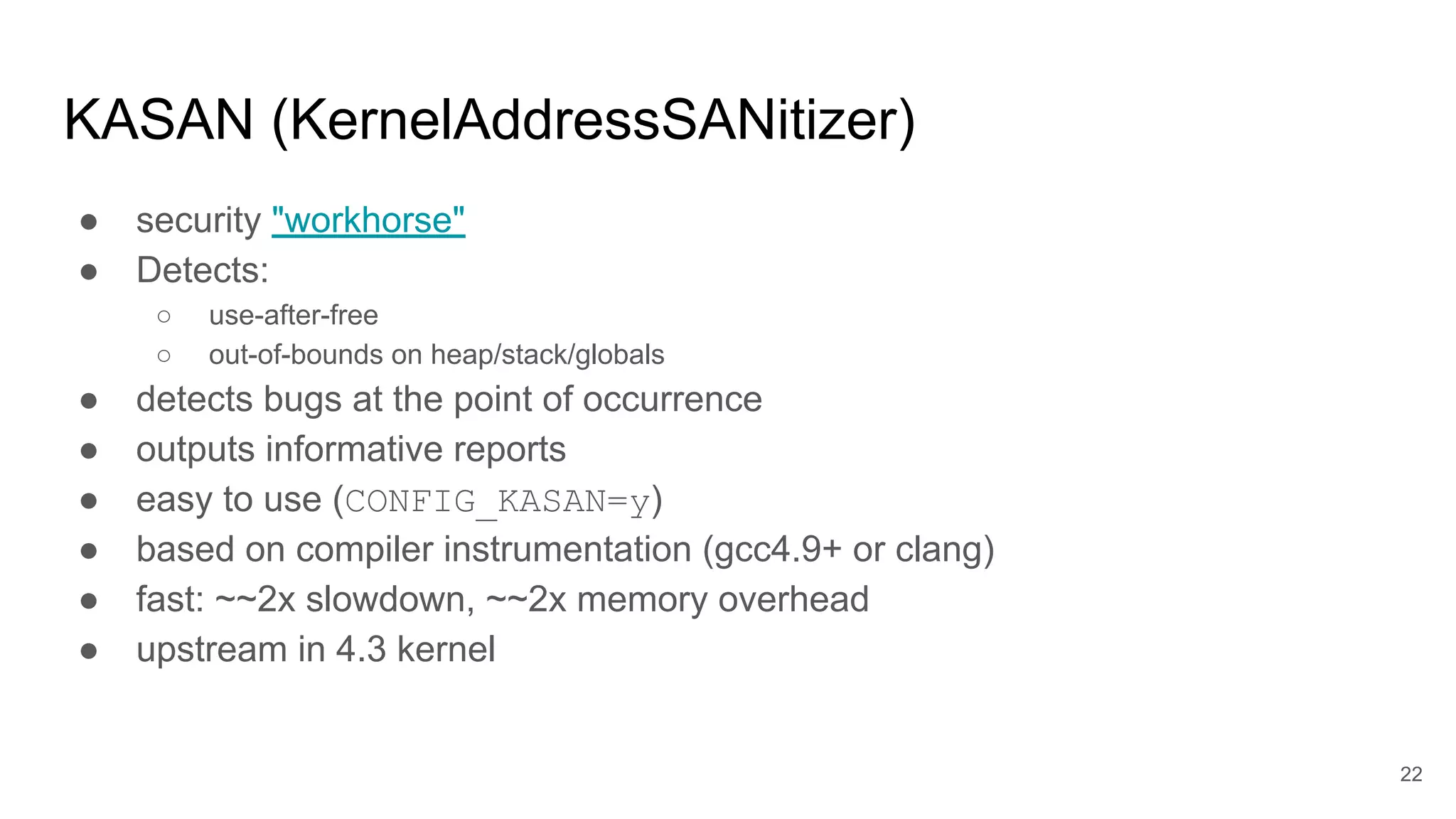 KASAN (KernelAddressSANitizer)
● security "workhorse"
● Detects:
○ use-after-free
○ out-of-bounds on heap/stack/globals
● detects bugs at the point of occurrence
● outputs informative reports
● easy to use (CONFIG_KASAN=y)
● based on compiler instrumentation (gcc4.9+ or clang)
● fast: ~~2x slowdown, ~~2x memory overhead
● upstream in 4.3 kernel
22
 