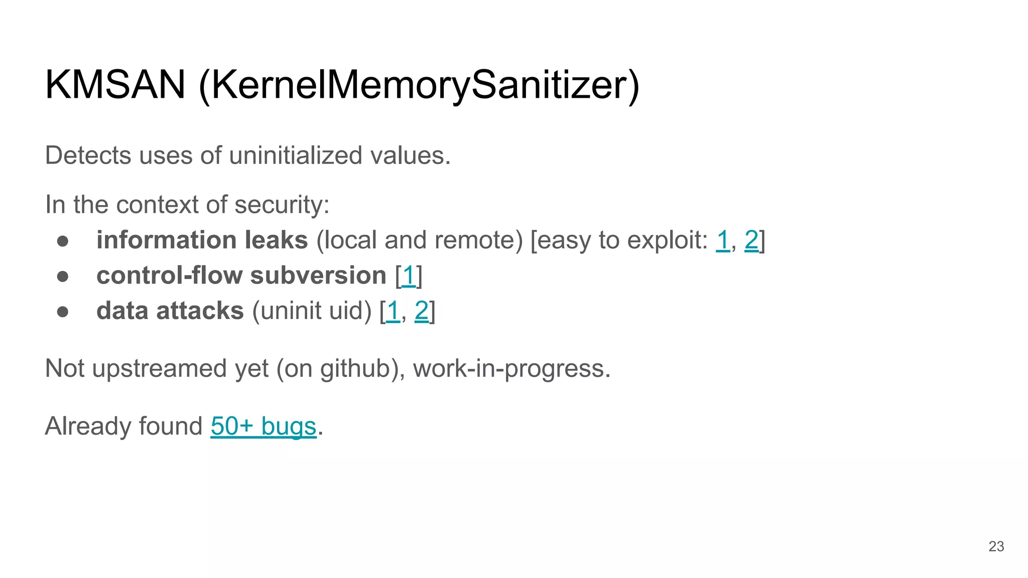 KMSAN (KernelMemorySanitizer)
Detects uses of uninitialized values.
In the context of security:
● information leaks (local and remote) [easy to exploit: 1, 2]
● control-flow subversion [1]
● data attacks (uninit uid) [1, 2]
Not upstreamed yet (on github), work-in-progress.
Already found 50+ bugs.
23
 