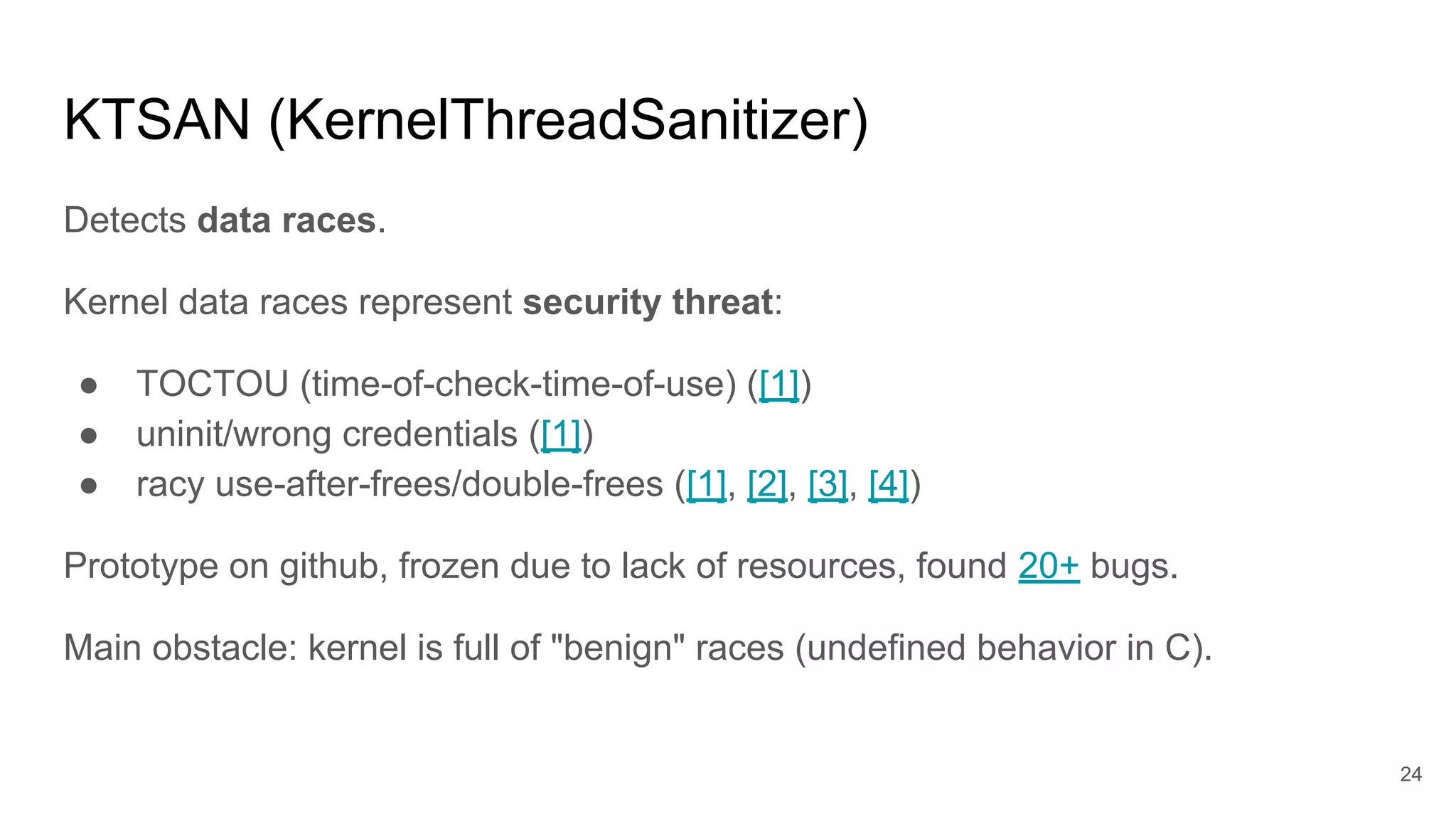 KTSAN (KernelThreadSanitizer)
Detects data races.
Kernel data races represent security threat:
● TOCTOU (time-of-check-time-of-use) ([1])
● uninit/wrong credentials ([1])
● racy use-after-frees/double-frees ([1], [2], [3], [4])
Prototype on github, frozen due to lack of resources, found 20+ bugs.
Main obstacle: kernel is full of "benign" races (undefined behavior in C).
24
 