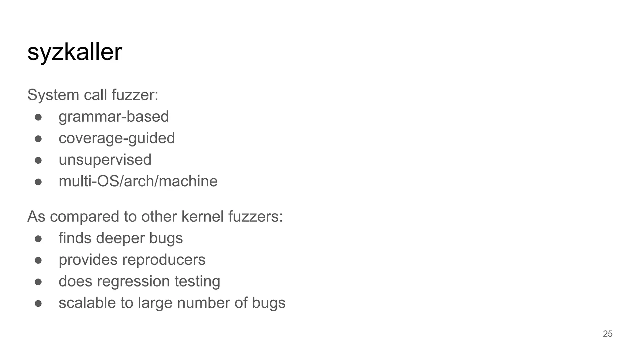 syzkaller
System call fuzzer:
● grammar-based
● coverage-guided
● unsupervised
● multi-OS/arch/machine
As compared to other kernel fuzzers:
● finds deeper bugs
● provides reproducers
● does regression testing
● scalable to large number of bugs
25
 