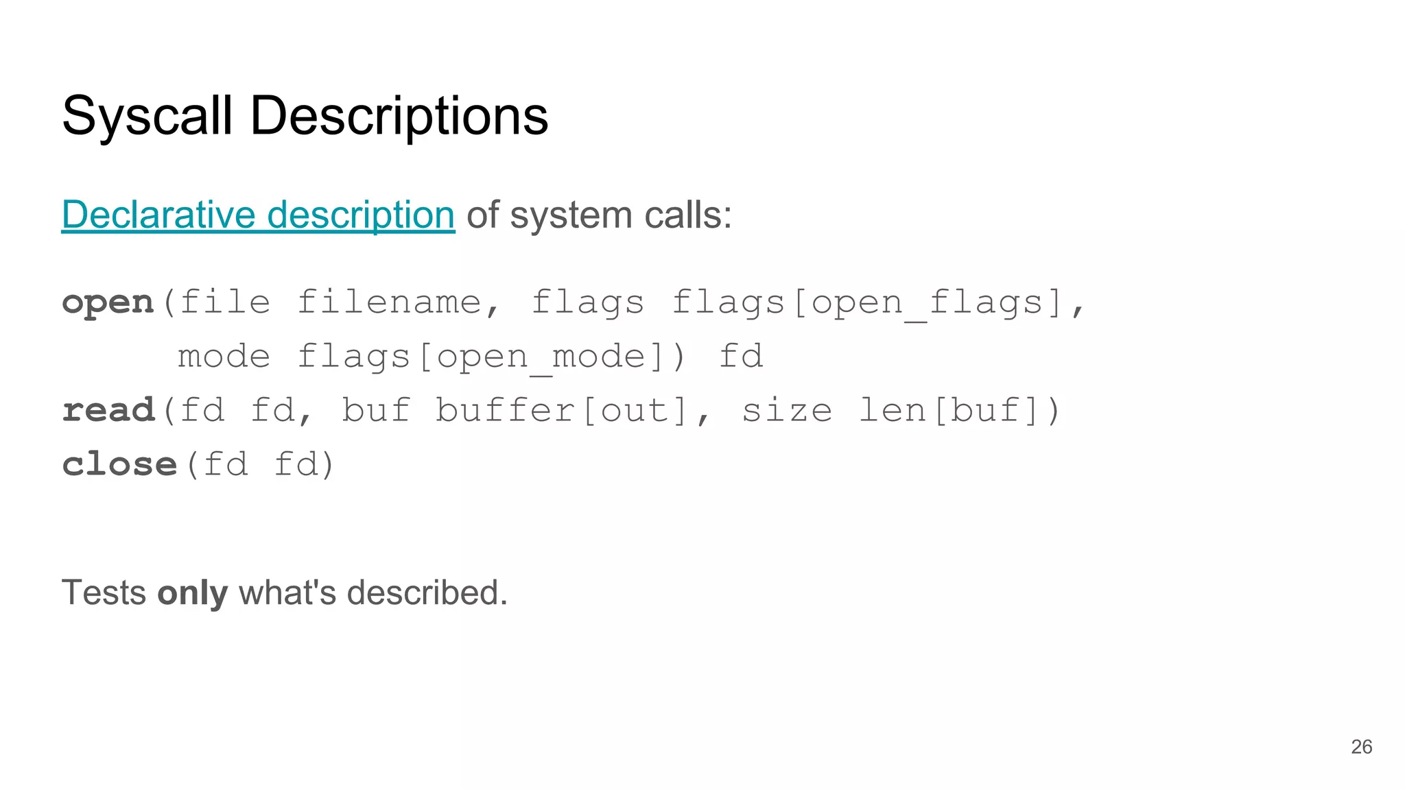 Syscall Descriptions
Declarative description of system calls:
open(file filename, flags flags[open_flags],
mode flags[open_mode]) fd
read(fd fd, buf buffer[out], size len[buf])
close(fd fd)
Tests only what's described.
26
 