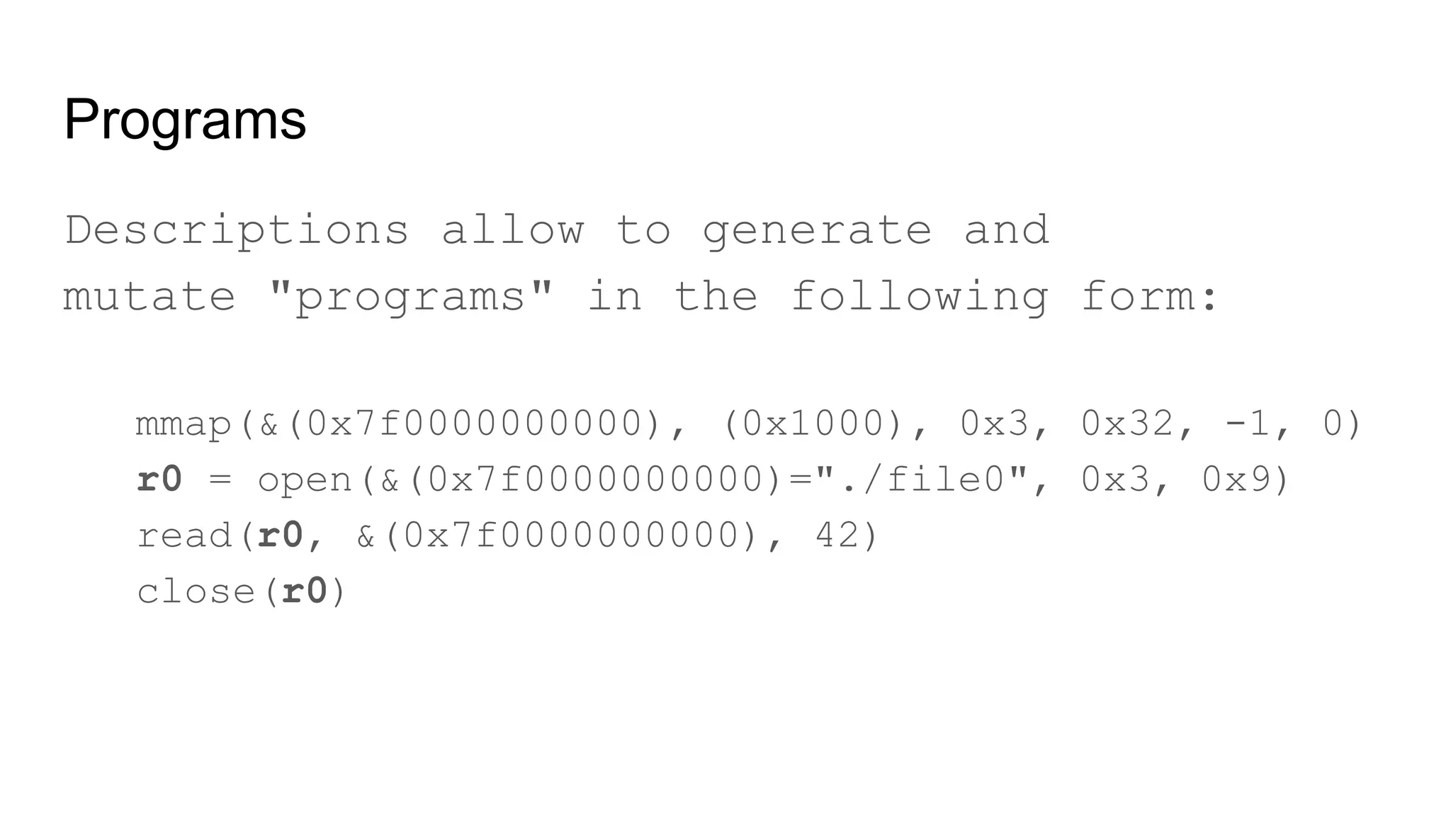 Programs
Descriptions allow to generate and
mutate "programs" in the following form:
mmap(&(0x7f0000000000), (0x1000), 0x3, 0x32, -1, 0)
r0 = open(&(0x7f0000000000)="./file0", 0x3, 0x9)
read(r0, &(0x7f0000000000), 42)
close(r0)
 