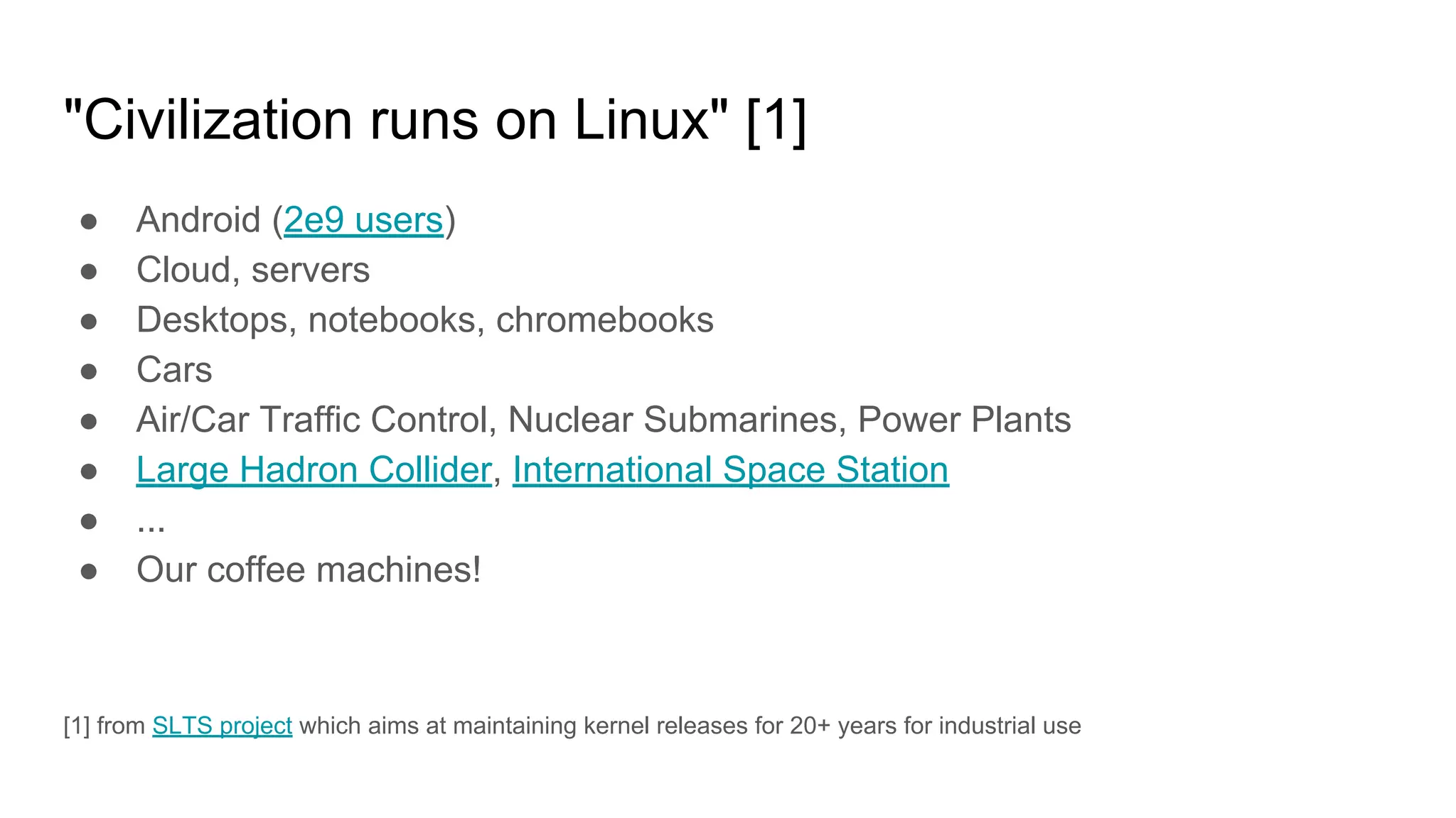"Civilization runs on Linux" [1]
● Android (2e9 users)
● Cloud, servers
● Desktops, notebooks, chromebooks
● Cars
● Air/Car Traffic Control, Nuclear Submarines, Power Plants
● Large Hadron Collider, International Space Station
● ...
● Our coffee machines!
[1] from SLTS project which aims at maintaining kernel releases for 20+ years for industrial use
 