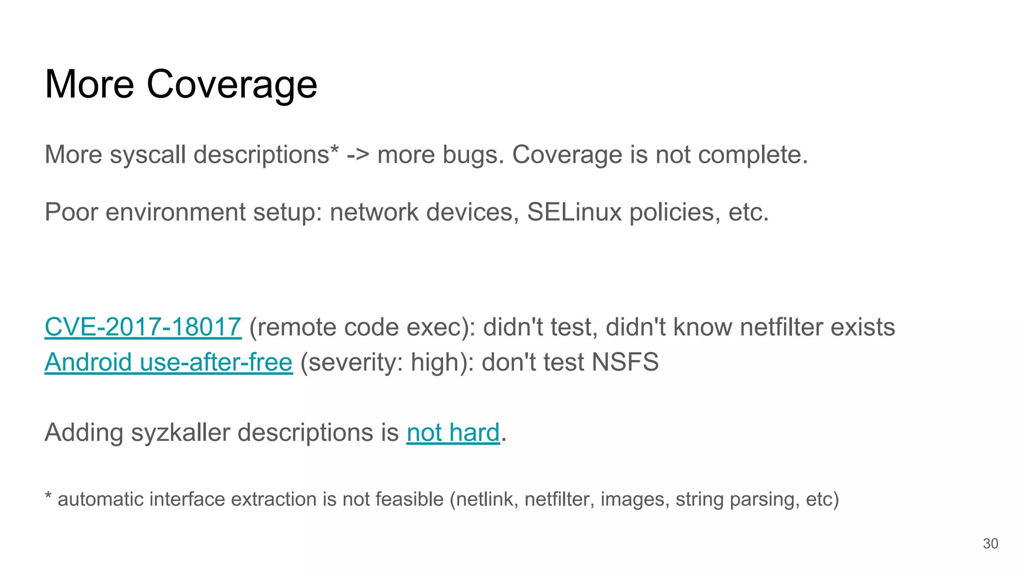 More Coverage
More syscall descriptions* -> more bugs. Coverage is not complete.
Poor environment setup: network devices, SELinux policies, etc.
CVE-2017-18017 (remote code exec): didn't test, didn't know netfilter exists
Android use-after-free (severity: high): don't test NSFS
Adding syzkaller descriptions is not hard.
* automatic interface extraction is not feasible (netlink, netfilter, images, string parsing, etc)
30
 