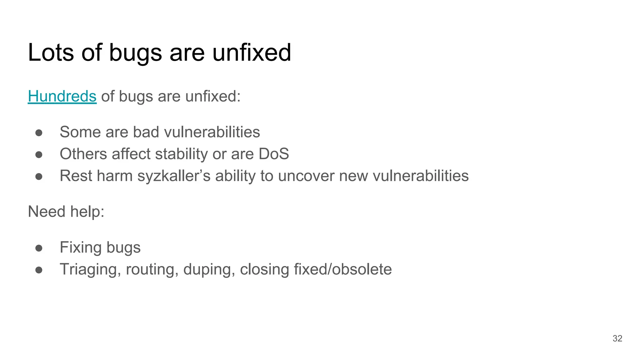 Lots of bugs are unfixed
Hundreds of bugs are unfixed:
● Some are bad vulnerabilities
● Others affect stability or are DoS
● Rest harm syzkaller’s ability to uncover new vulnerabilities
Need help:
● Fixing bugs
● Triaging, routing, duping, closing fixed/obsolete
32
 