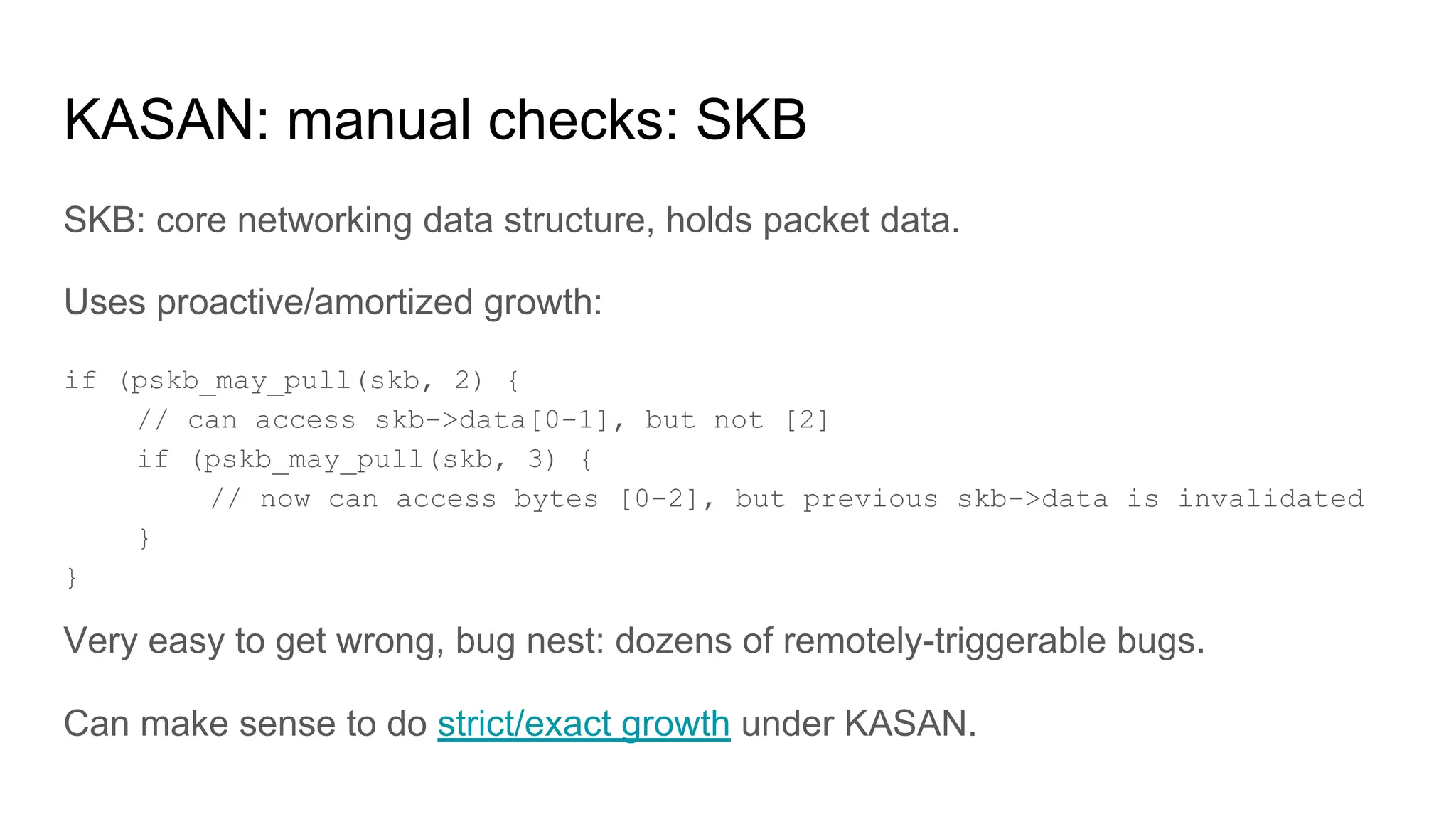 KASAN: manual checks: SKB
SKB: core networking data structure, holds packet data.
Uses proactive/amortized growth:
if (pskb_may_pull(skb, 2) {
// can access skb->data[0-1], but not [2]
if (pskb_may_pull(skb, 3) {
// now can access bytes [0-2], but previous skb->data is invalidated
}
}
Very easy to get wrong, bug nest: dozens of remotely-triggerable bugs.
Can make sense to do strict/exact growth under KASAN.
 