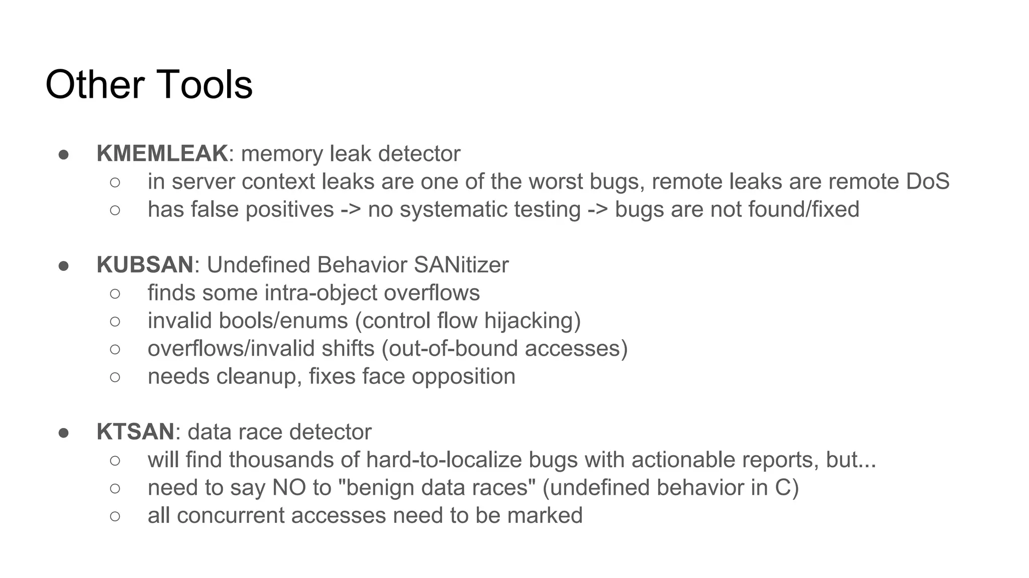 Other Tools
● KMEMLEAK: memory leak detector
○ in server context leaks are one of the worst bugs, remote leaks are remote DoS
○ has false positives -> no systematic testing -> bugs are not found/fixed
● KUBSAN: Undefined Behavior SANitizer
○ finds some intra-object overflows
○ invalid bools/enums (control flow hijacking)
○ overflows/invalid shifts (out-of-bound accesses)
○ needs cleanup, fixes face opposition
● KTSAN: data race detector
○ will find thousands of hard-to-localize bugs with actionable reports, but...
○ need to say NO to "benign data races" (undefined behavior in C)
○ all concurrent accesses need to be marked
 