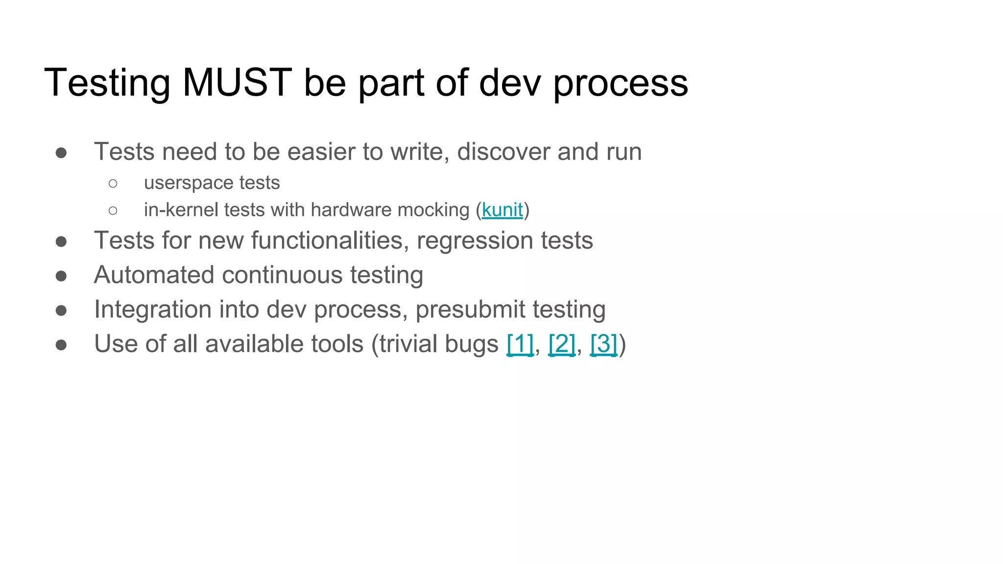 Testing MUST be part of dev process
● Tests need to be easier to write, discover and run
○ userspace tests
○ in-kernel tests with hardware mocking (kunit)
● Tests for new functionalities, regression tests
● Automated continuous testing
● Integration into dev process, presubmit testing
● Use of all available tools (trivial bugs [1], [2], [3])
 