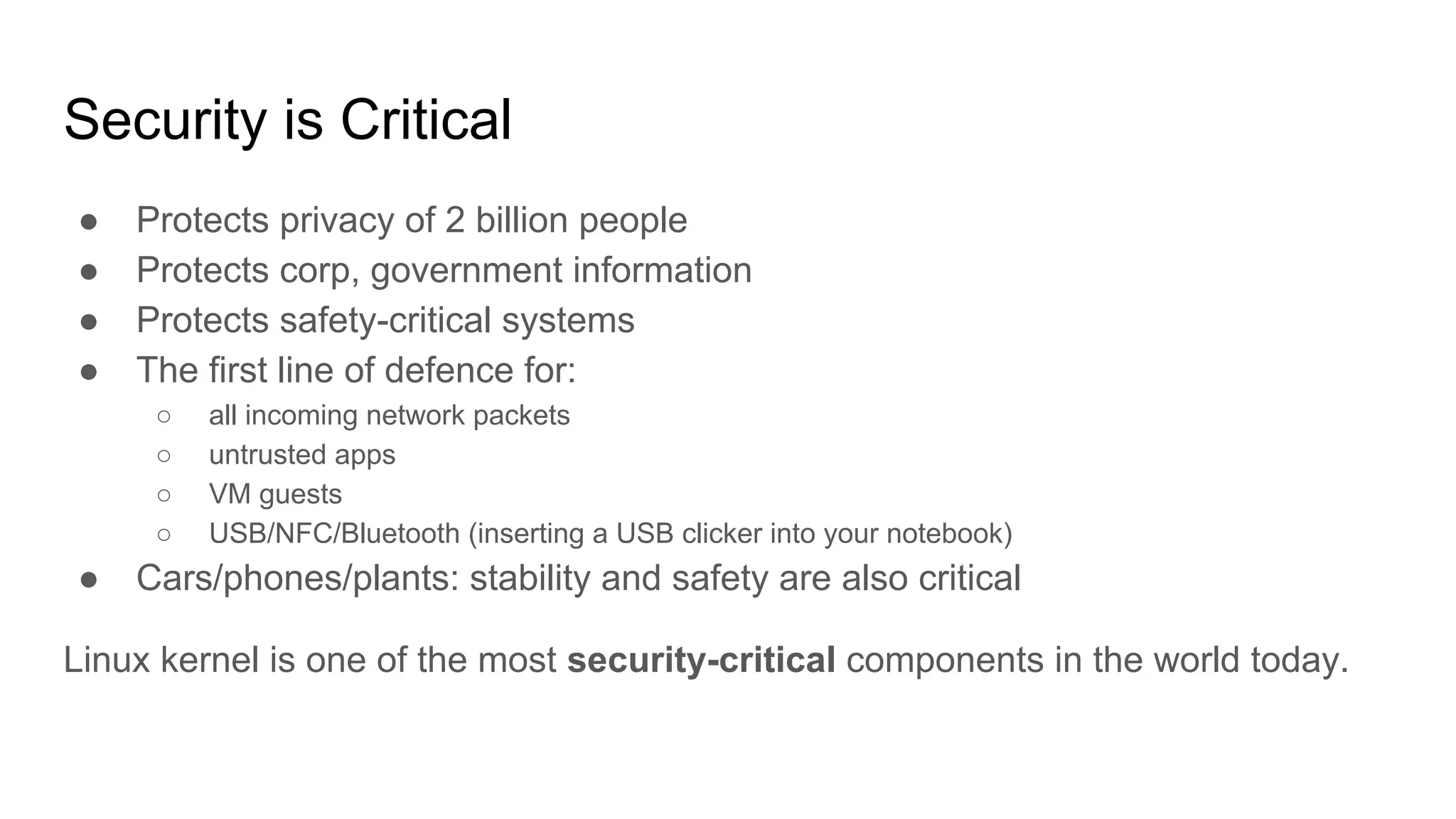 Security is Critical
● Protects privacy of 2 billion people
● Protects corp, government information
● Protects safety-critical systems
● The first line of defence for:
○ all incoming network packets
○ untrusted apps
○ VM guests
○ USB/NFC/Bluetooth (inserting a USB clicker into your notebook)
● Cars/phones/plants: stability and safety are also critical
Linux kernel is one of the most security-critical components in the world today.
 