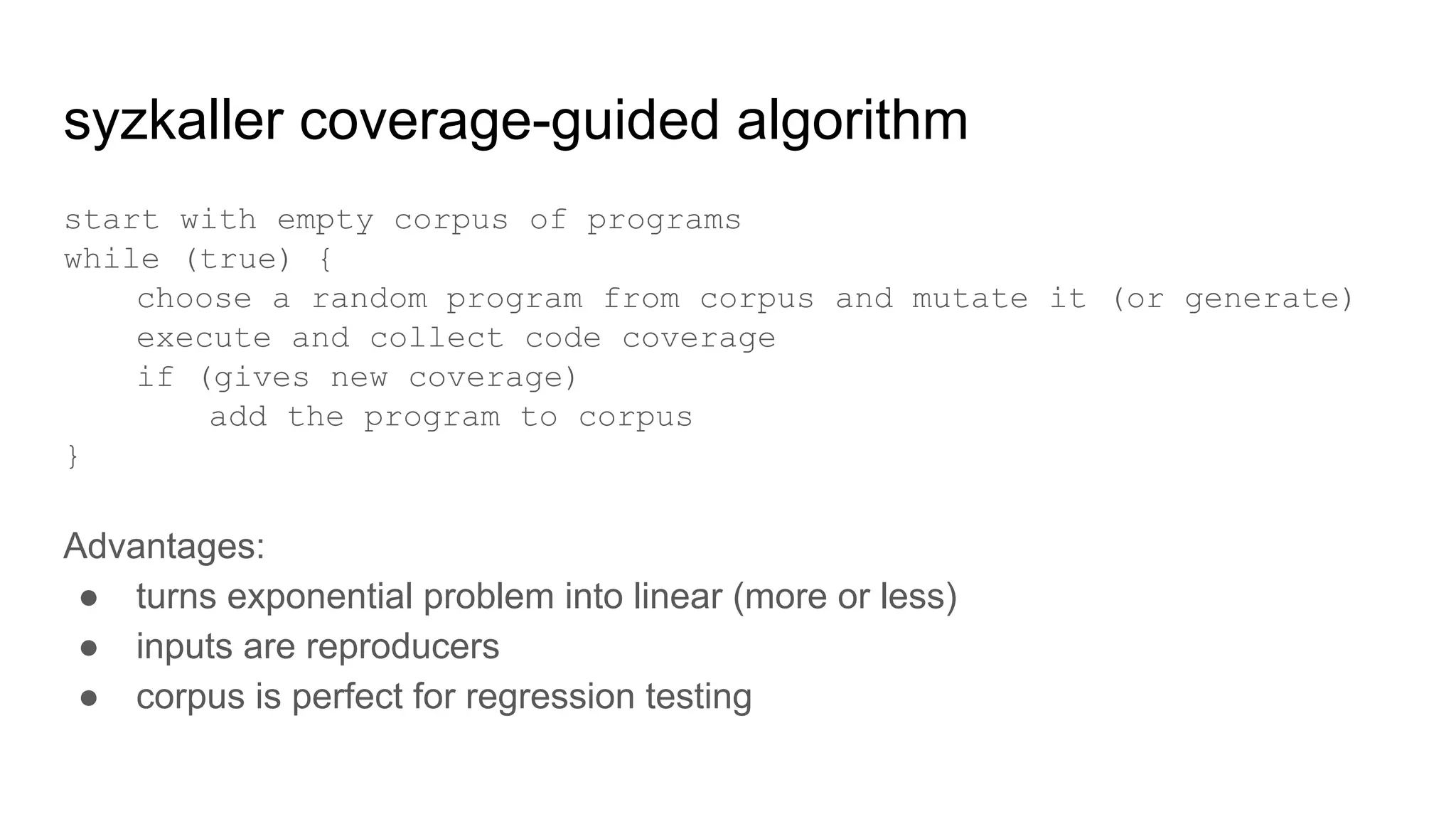 syzkaller coverage-guided algorithm
start with empty corpus of programs
while (true) {
choose a random program from corpus and mutate it (or generate)
execute and collect code coverage
if (gives new coverage)
add the program to corpus
}
Advantages:
● turns exponential problem into linear (more or less)
● inputs are reproducers
● corpus is perfect for regression testing
 