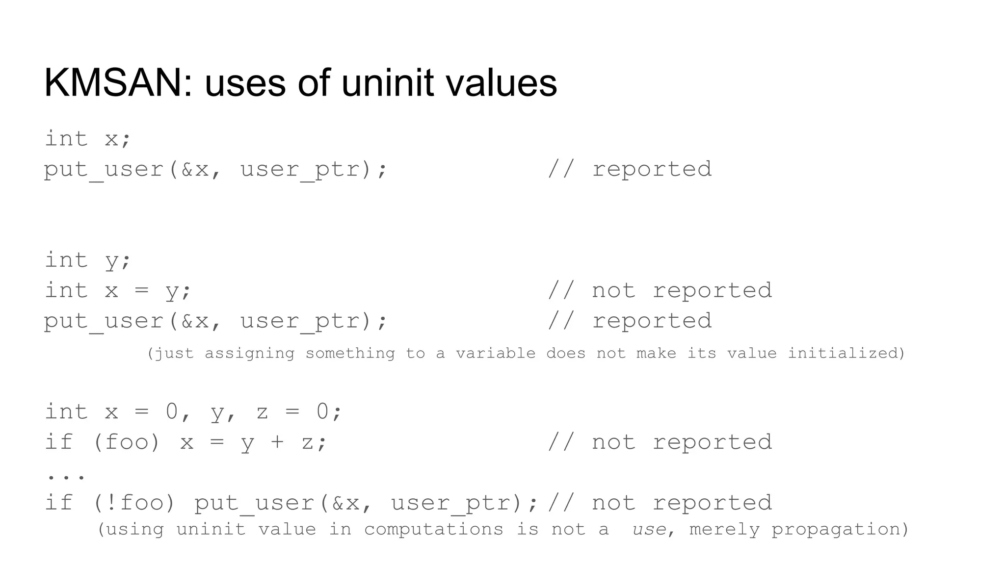 KMSAN: uses of uninit values
int x;
put_user(&x, user_ptr); // reported
int y;
int x = y; // not reported
put_user(&x, user_ptr); // reported
(just assigning something to a variable does not make its value initialized)
int x = 0, y, z = 0;
if (foo) x = y + z; // not reported
...
if (!foo) put_user(&x, user_ptr); // not reported
(using uninit value in computations is not a use, merely propagation)
 