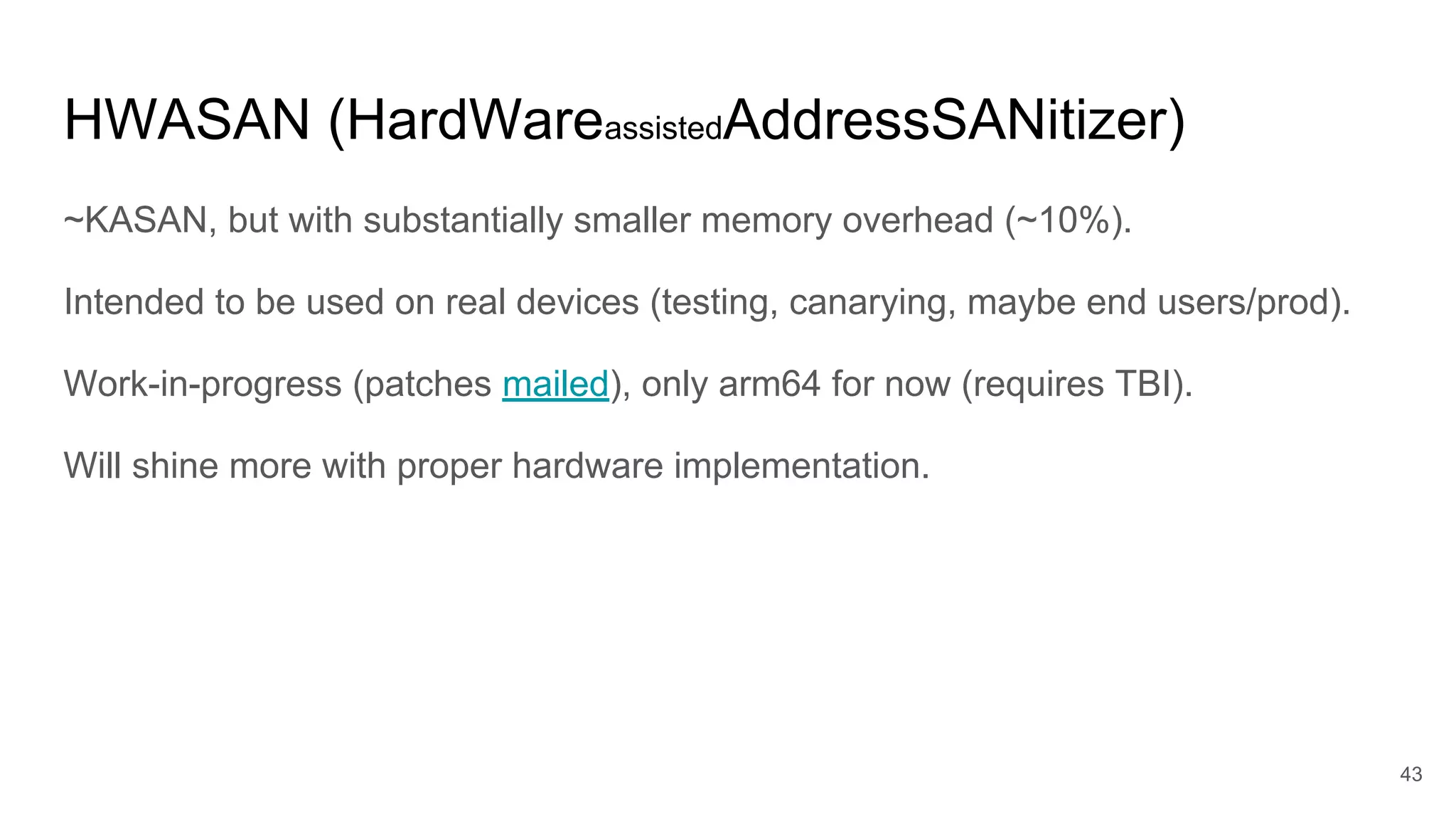 HWASAN (HardWareassistedAddressSANitizer)
~KASAN, but with substantially smaller memory overhead (~10%).
Intended to be used on real devices (testing, canarying, maybe end users/prod).
Work-in-progress (patches mailed), only arm64 for now (requires TBI).
Will shine more with proper hardware implementation.
43
 