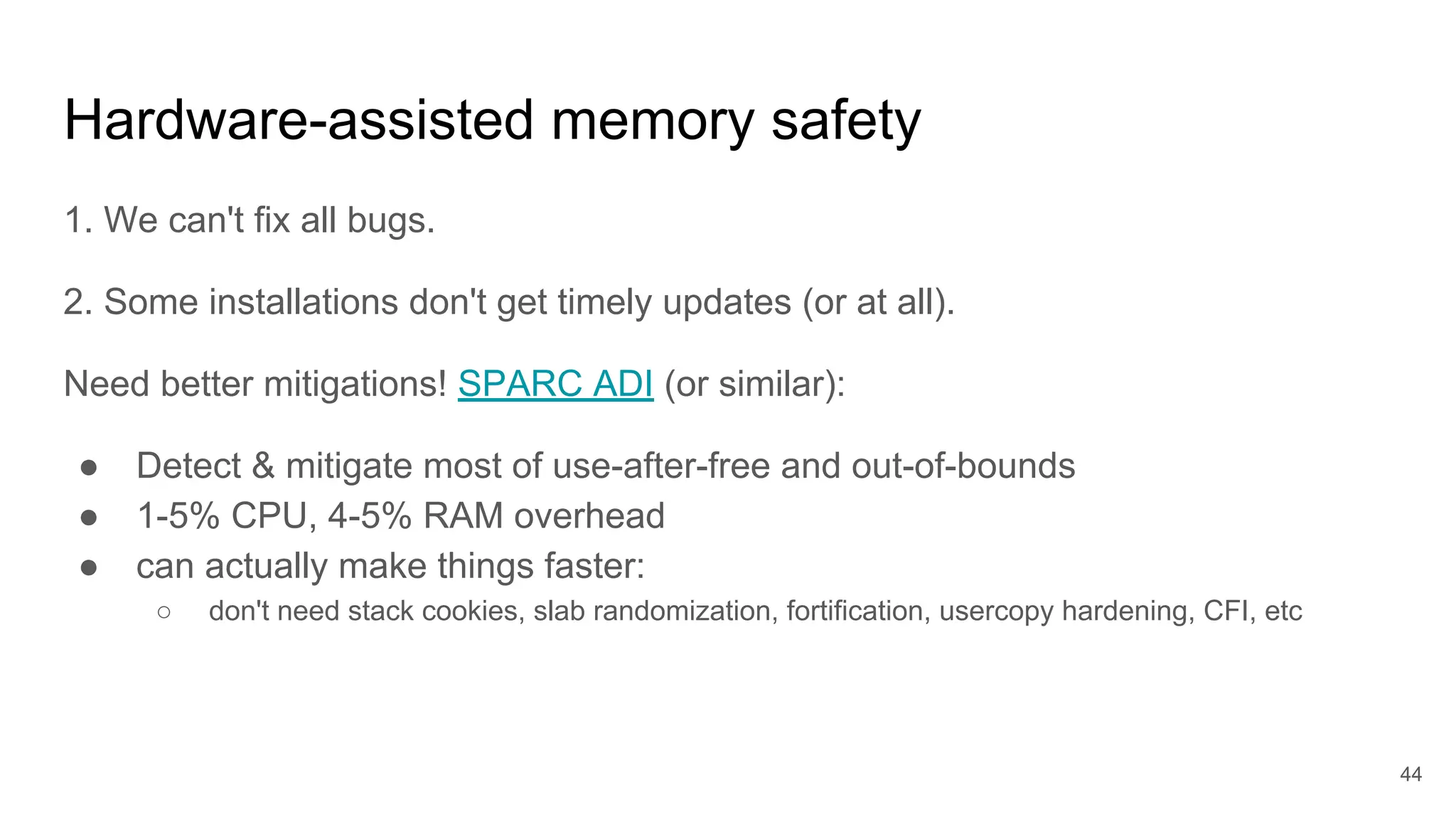 Hardware-assisted memory safety
1. We can't fix all bugs.
2. Some installations don't get timely updates (or at all).
Need better mitigations! SPARC ADI (or similar):
● Detect & mitigate most of use-after-free and out-of-bounds
● 1-5% CPU, 4-5% RAM overhead
● can actually make things faster:
○ don't need stack cookies, slab randomization, fortification, usercopy hardening, CFI, etc
44
 
