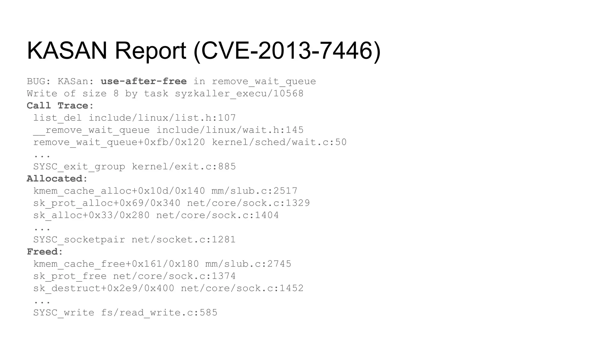 KASAN Report (CVE-2013-7446)
BUG: KASan: use-after-free in remove_wait_queue
Write of size 8 by task syzkaller_execu/10568
Call Trace:
list_del include/linux/list.h:107
__remove_wait_queue include/linux/wait.h:145
remove_wait_queue+0xfb/0x120 kernel/sched/wait.c:50
...
SYSC_exit_group kernel/exit.c:885
Allocated:
kmem_cache_alloc+0x10d/0x140 mm/slub.c:2517
sk_prot_alloc+0x69/0x340 net/core/sock.c:1329
sk_alloc+0x33/0x280 net/core/sock.c:1404
...
SYSC_socketpair net/socket.c:1281
Freed:
kmem_cache_free+0x161/0x180 mm/slub.c:2745
sk_prot_free net/core/sock.c:1374
sk_destruct+0x2e9/0x400 net/core/sock.c:1452
...
SYSC_write fs/read_write.c:585
 