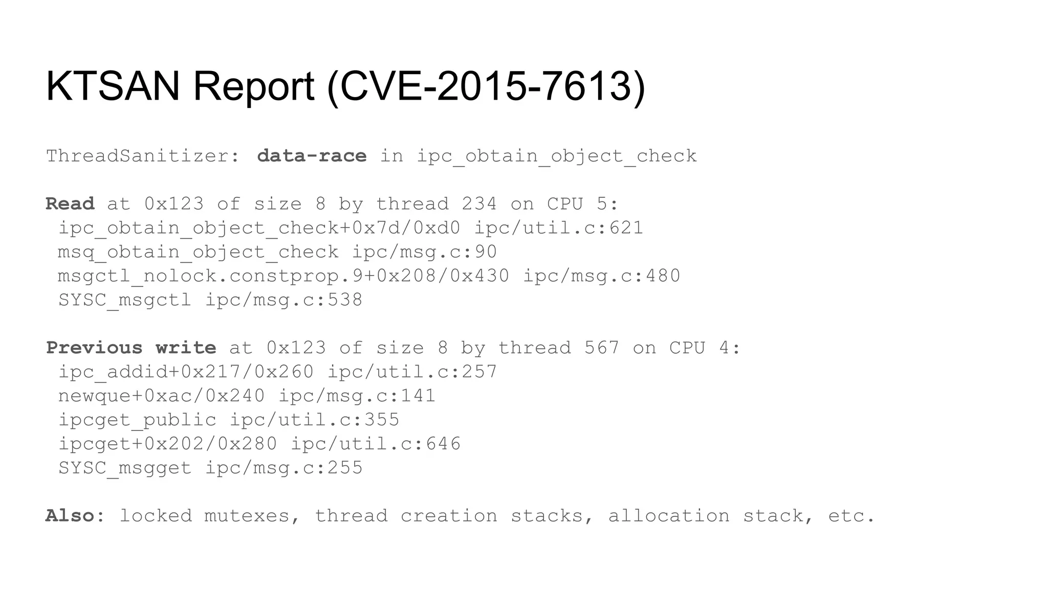 KTSAN Report (CVE-2015-7613)
ThreadSanitizer: data-race in ipc_obtain_object_check
Read at 0x123 of size 8 by thread 234 on CPU 5:
ipc_obtain_object_check+0x7d/0xd0 ipc/util.c:621
msq_obtain_object_check ipc/msg.c:90
msgctl_nolock.constprop.9+0x208/0x430 ipc/msg.c:480
SYSC_msgctl ipc/msg.c:538
Previous write at 0x123 of size 8 by thread 567 on CPU 4:
ipc_addid+0x217/0x260 ipc/util.c:257
newque+0xac/0x240 ipc/msg.c:141
ipcget_public ipc/util.c:355
ipcget+0x202/0x280 ipc/util.c:646
SYSC_msgget ipc/msg.c:255
Also: locked mutexes, thread creation stacks, allocation stack, etc.
 